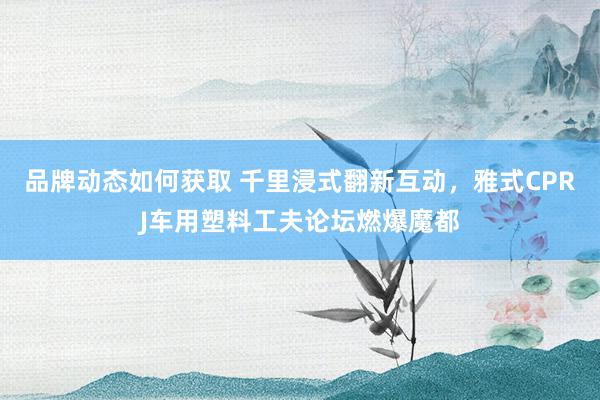 品牌动态如何获取 千里浸式翻新互动，雅式CPRJ车用塑料工夫论坛燃爆魔都