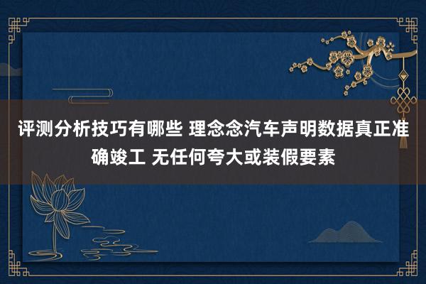 评测分析技巧有哪些 理念念汽车声明数据真正准确竣工 无任何夸大或装假要素