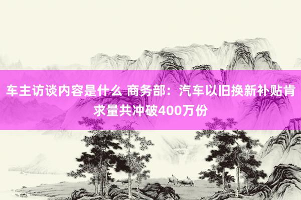 车主访谈内容是什么 商务部：汽车以旧换新补贴肯求量共冲破400万份