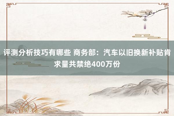 评测分析技巧有哪些 商务部：汽车以旧换新补贴肯求量共禁绝400万份