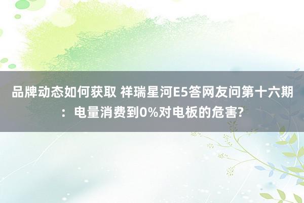 品牌动态如何获取 祥瑞星河E5答网友问第十六期：电量消费到0%对电板的危害?