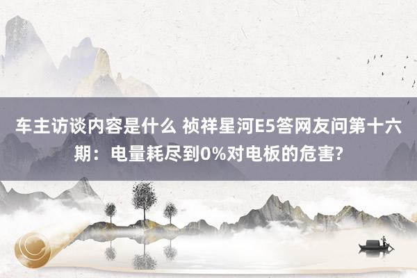 车主访谈内容是什么 祯祥星河E5答网友问第十六期：电量耗尽到0%对电板的危害?