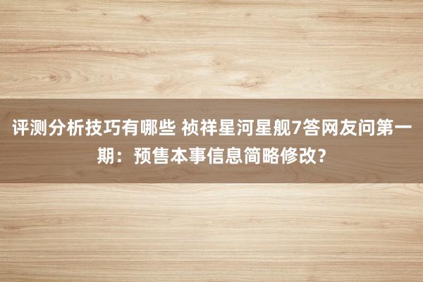 评测分析技巧有哪些 祯祥星河星舰7答网友问第一期：预售本事信息简略修改？