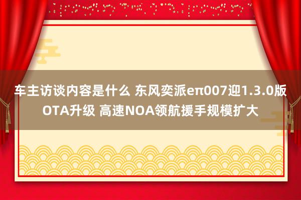 车主访谈内容是什么 东风奕派eπ007迎1.3.0版OTA升级 高速NOA领航援手规模扩大