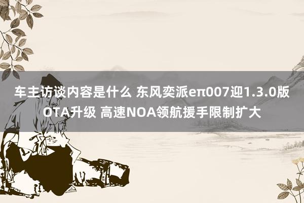 车主访谈内容是什么 东风奕派eπ007迎1.3.0版OTA升级 高速NOA领航援手限制扩大