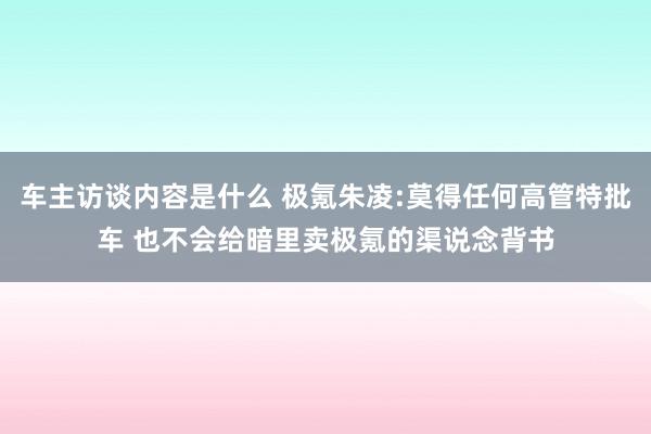 车主访谈内容是什么 极氪朱凌:莫得任何高管特批车 也不会给暗里卖极氪的渠说念背书