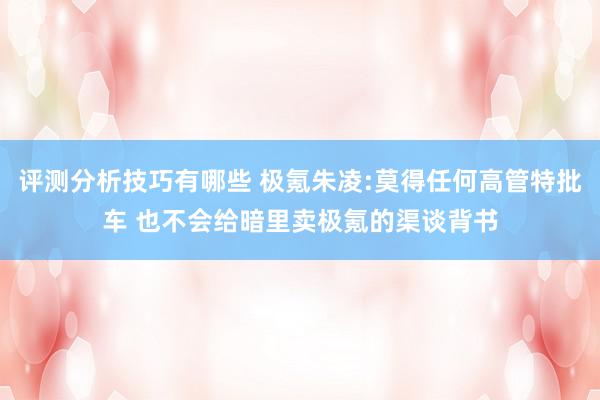 评测分析技巧有哪些 极氪朱凌:莫得任何高管特批车 也不会给暗里卖极氪的渠谈背书