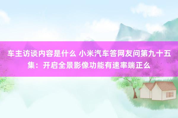 车主访谈内容是什么 小米汽车答网友问第九十五集：开启全景影像功能有速率端正么