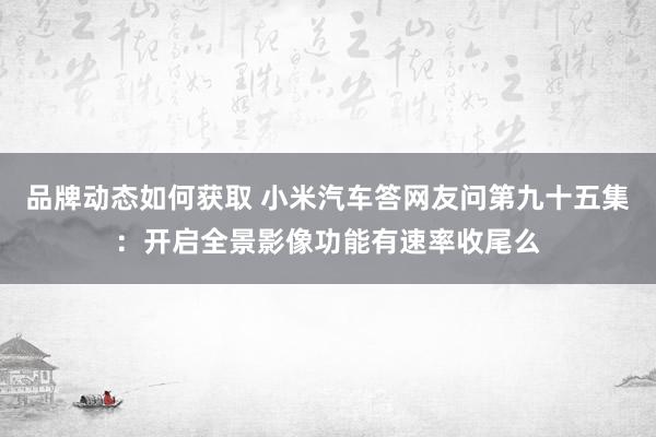 品牌动态如何获取 小米汽车答网友问第九十五集：开启全景影像功能有速率收尾么