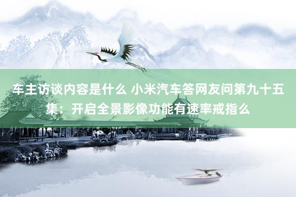 车主访谈内容是什么 小米汽车答网友问第九十五集：开启全景影像功能有速率戒指么