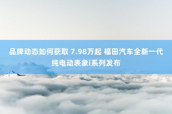 品牌动态如何获取 7.98万起 福田汽车全新一代纯电动表象i系列发布