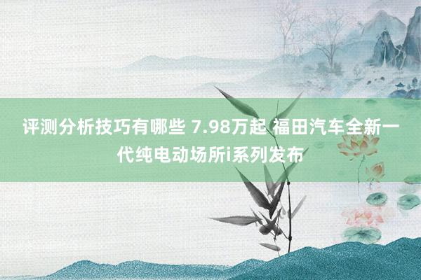 评测分析技巧有哪些 7.98万起 福田汽车全新一代纯电动场所i系列发布