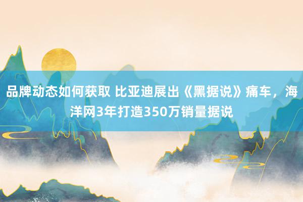 品牌动态如何获取 比亚迪展出《黑据说》痛车，海洋网3年打造350万销量据说