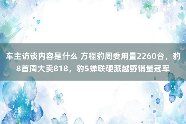 车主访谈内容是什么 方程豹周委用量2260台，豹8首周大卖818，豹5蝉联硬派越野销量冠军