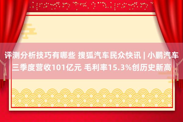 评测分析技巧有哪些 搜狐汽车民众快讯 | 小鹏汽车三季度营收101亿元 毛利率15.3%创历史新高