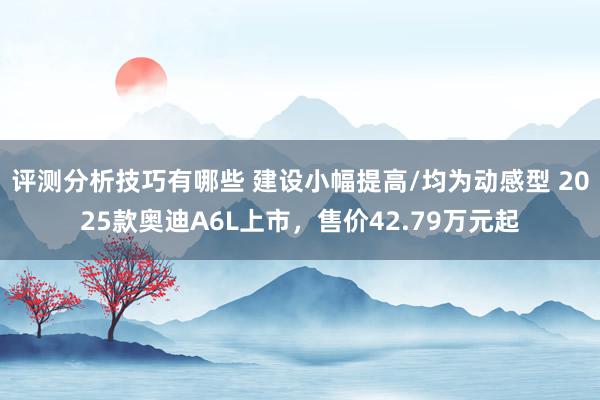 评测分析技巧有哪些 建设小幅提高/均为动感型 2025款奥迪A6L上市，售价42.79万元起