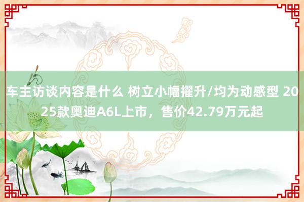 车主访谈内容是什么 树立小幅擢升/均为动感型 2025款奥迪A6L上市，售价42.79万元起