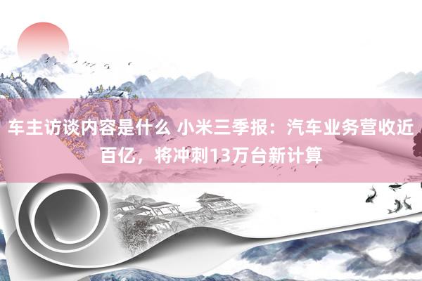 车主访谈内容是什么 小米三季报：汽车业务营收近百亿，将冲刺13万台新计算