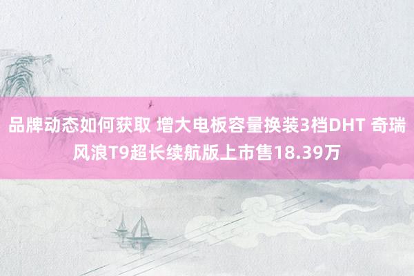 品牌动态如何获取 增大电板容量换装3档DHT 奇瑞风浪T9超长续航版上市售18.39万