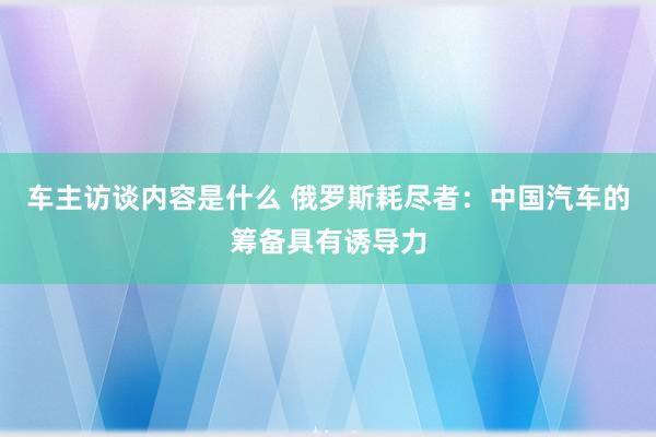 车主访谈内容是什么 俄罗斯耗尽者：中国汽车的筹备具有诱导力